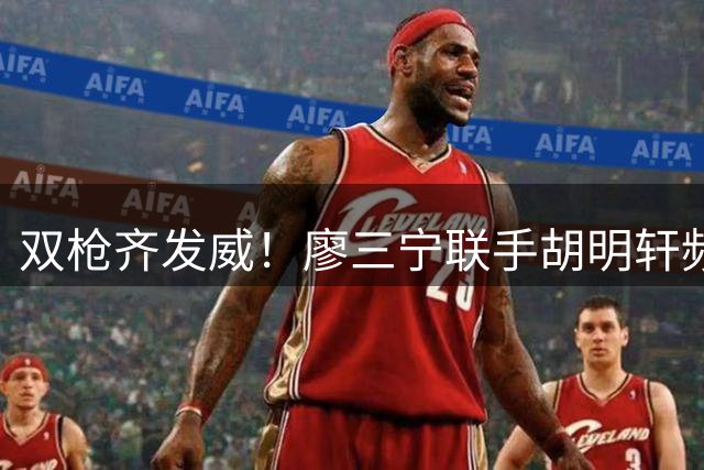 双枪齐发威！廖三宁联手胡明轩频频冲击篮筐得分