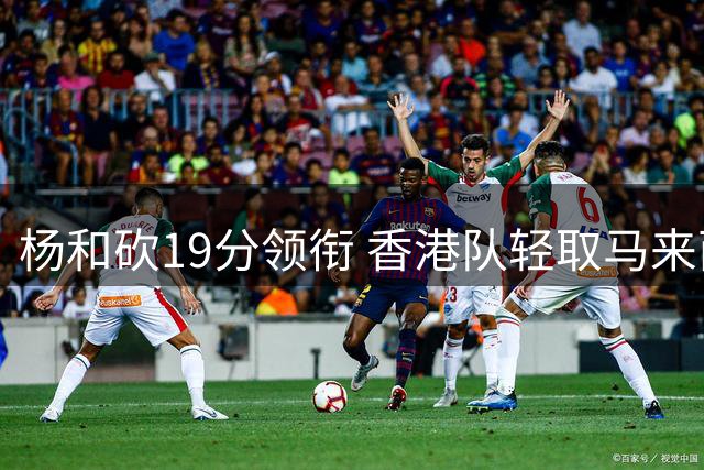 杨和砍19分领衔 香港队轻取马来西亚晋级亚洲杯外围赛