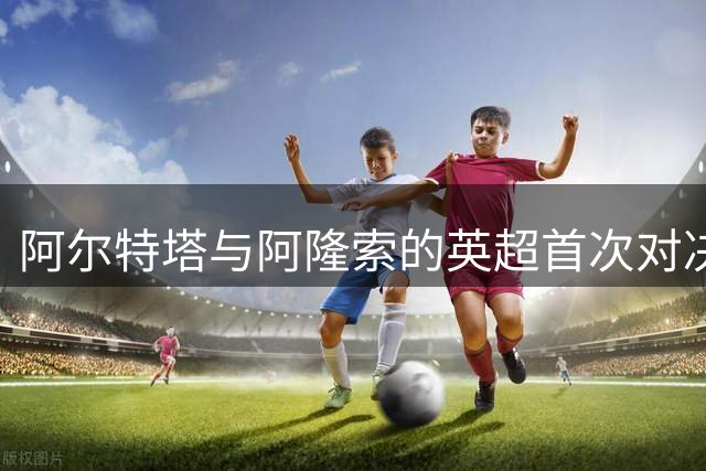 阿尔特塔与阿隆索的英超首次对决：控制与混沌的碰撞